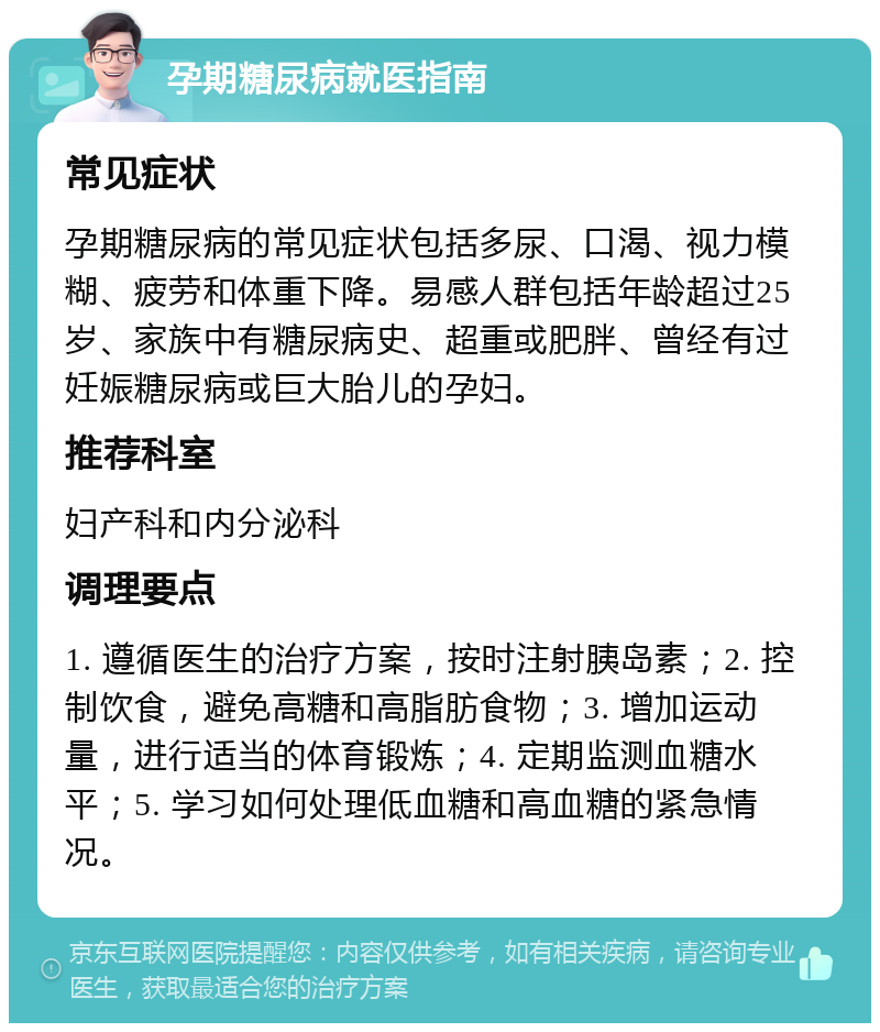 孕期糖尿病就医指南 常见症状 孕期糖尿病的常见症状包括多尿、口渴、视力模糊、疲劳和体重下降。易感人群包括年龄超过25岁、家族中有糖尿病史、超重或肥胖、曾经有过妊娠糖尿病或巨大胎儿的孕妇。 推荐科室 妇产科和内分泌科 调理要点 1. 遵循医生的治疗方案，按时注射胰岛素；2. 控制饮食，避免高糖和高脂肪食物；3. 增加运动量，进行适当的体育锻炼；4. 定期监测血糖水平；5. 学习如何处理低血糖和高血糖的紧急情况。