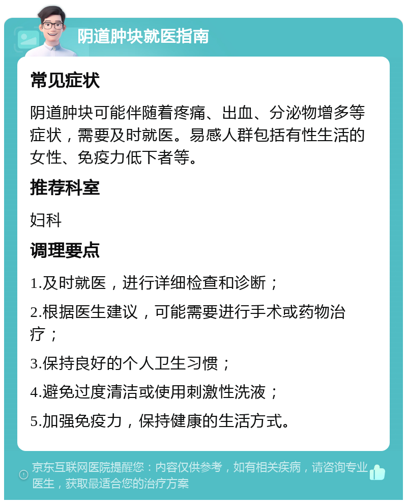 阴道肿块就医指南 常见症状 阴道肿块可能伴随着疼痛、出血、分泌物增多等症状，需要及时就医。易感人群包括有性生活的女性、免疫力低下者等。 推荐科室 妇科 调理要点 1.及时就医，进行详细检查和诊断； 2.根据医生建议，可能需要进行手术或药物治疗； 3.保持良好的个人卫生习惯； 4.避免过度清洁或使用刺激性洗液； 5.加强免疫力，保持健康的生活方式。