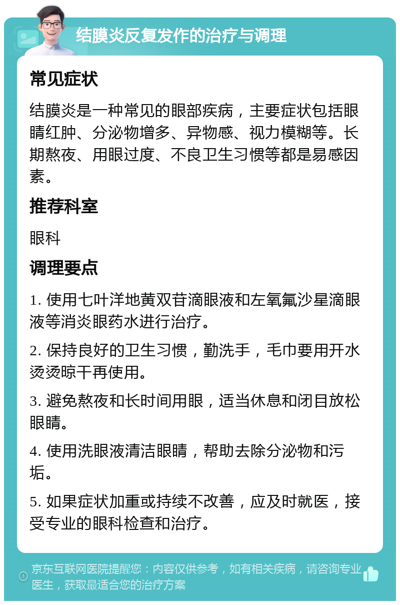 结膜炎反复发作的治疗与调理 常见症状 结膜炎是一种常见的眼部疾病，主要症状包括眼睛红肿、分泌物增多、异物感、视力模糊等。长期熬夜、用眼过度、不良卫生习惯等都是易感因素。 推荐科室 眼科 调理要点 1. 使用七叶洋地黄双苷滴眼液和左氧氟沙星滴眼液等消炎眼药水进行治疗。 2. 保持良好的卫生习惯，勤洗手，毛巾要用开水烫烫晾干再使用。 3. 避免熬夜和长时间用眼，适当休息和闭目放松眼睛。 4. 使用洗眼液清洁眼睛，帮助去除分泌物和污垢。 5. 如果症状加重或持续不改善，应及时就医，接受专业的眼科检查和治疗。