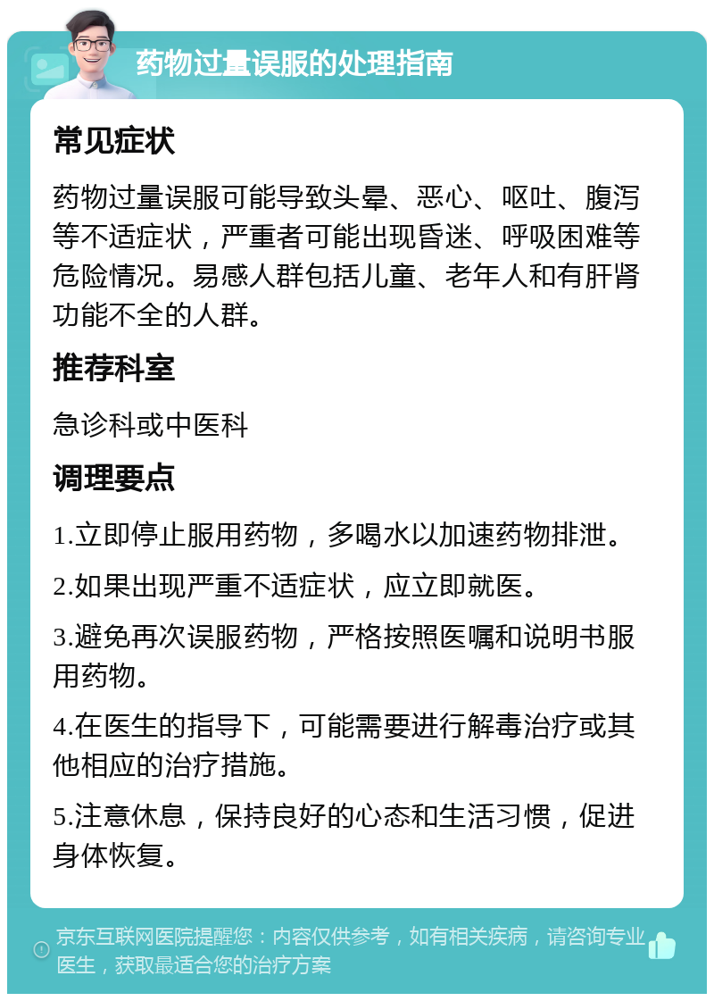 药物过量误服的处理指南 常见症状 药物过量误服可能导致头晕、恶心、呕吐、腹泻等不适症状，严重者可能出现昏迷、呼吸困难等危险情况。易感人群包括儿童、老年人和有肝肾功能不全的人群。 推荐科室 急诊科或中医科 调理要点 1.立即停止服用药物，多喝水以加速药物排泄。 2.如果出现严重不适症状，应立即就医。 3.避免再次误服药物，严格按照医嘱和说明书服用药物。 4.在医生的指导下，可能需要进行解毒治疗或其他相应的治疗措施。 5.注意休息，保持良好的心态和生活习惯，促进身体恢复。