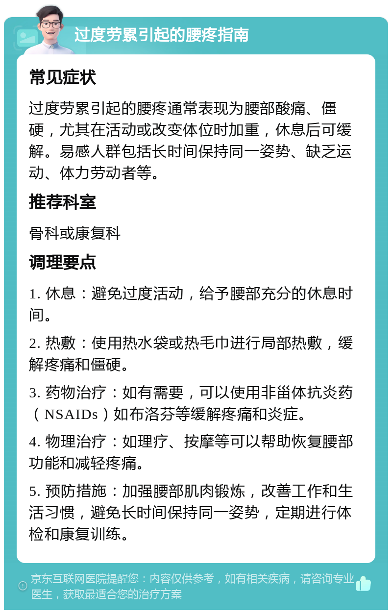 过度劳累引起的腰疼指南 常见症状 过度劳累引起的腰疼通常表现为腰部酸痛、僵硬，尤其在活动或改变体位时加重，休息后可缓解。易感人群包括长时间保持同一姿势、缺乏运动、体力劳动者等。 推荐科室 骨科或康复科 调理要点 1. 休息：避免过度活动，给予腰部充分的休息时间。 2. 热敷：使用热水袋或热毛巾进行局部热敷，缓解疼痛和僵硬。 3. 药物治疗：如有需要，可以使用非甾体抗炎药（NSAIDs）如布洛芬等缓解疼痛和炎症。 4. 物理治疗：如理疗、按摩等可以帮助恢复腰部功能和减轻疼痛。 5. 预防措施：加强腰部肌肉锻炼，改善工作和生活习惯，避免长时间保持同一姿势，定期进行体检和康复训练。