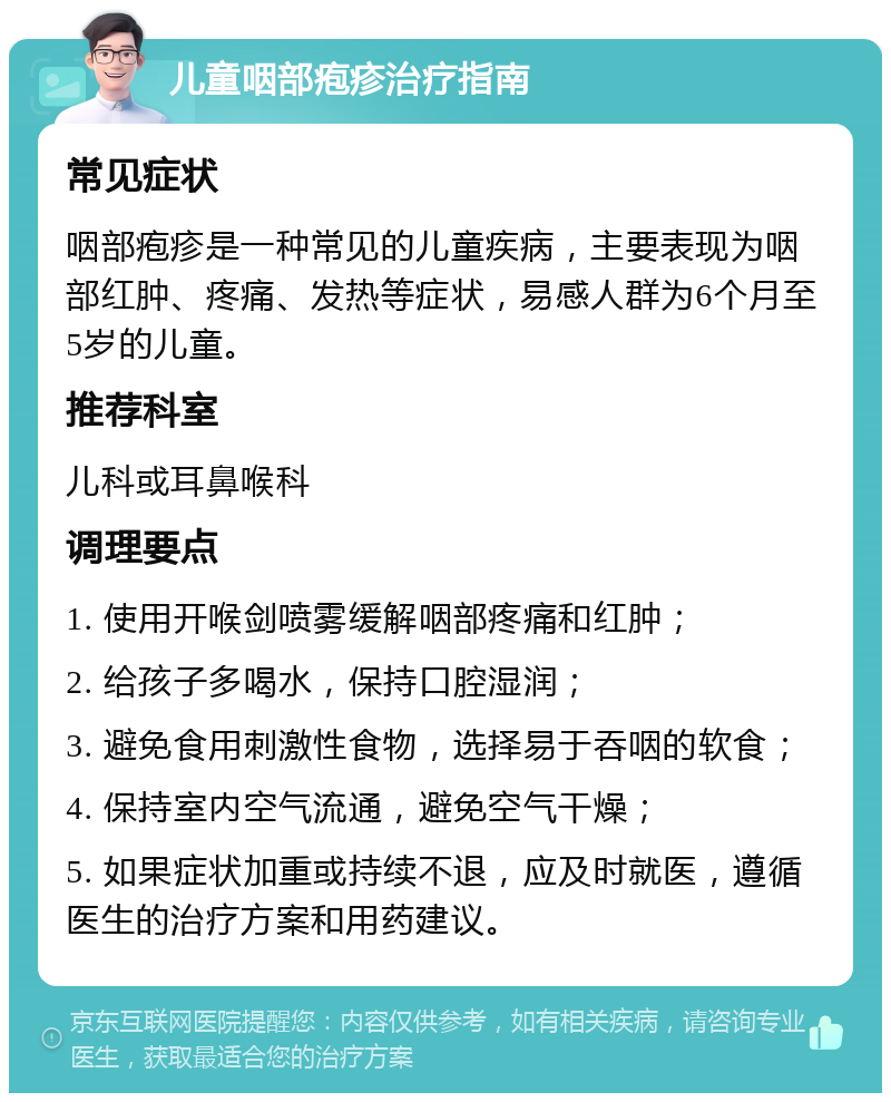 儿童咽部疱疹治疗指南 常见症状 咽部疱疹是一种常见的儿童疾病，主要表现为咽部红肿、疼痛、发热等症状，易感人群为6个月至5岁的儿童。 推荐科室 儿科或耳鼻喉科 调理要点 1. 使用开喉剑喷雾缓解咽部疼痛和红肿； 2. 给孩子多喝水，保持口腔湿润； 3. 避免食用刺激性食物，选择易于吞咽的软食； 4. 保持室内空气流通，避免空气干燥； 5. 如果症状加重或持续不退，应及时就医，遵循医生的治疗方案和用药建议。