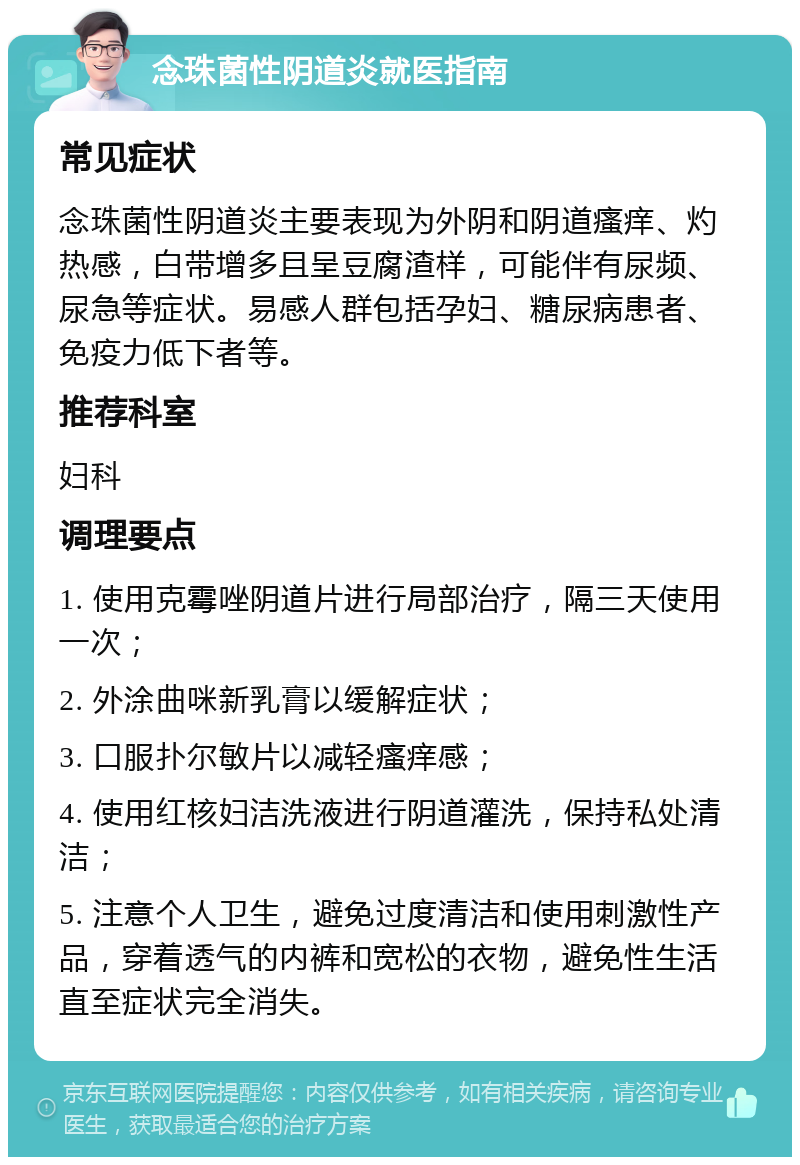 念珠菌性阴道炎就医指南 常见症状 念珠菌性阴道炎主要表现为外阴和阴道瘙痒、灼热感，白带增多且呈豆腐渣样，可能伴有尿频、尿急等症状。易感人群包括孕妇、糖尿病患者、免疫力低下者等。 推荐科室 妇科 调理要点 1. 使用克霉唑阴道片进行局部治疗，隔三天使用一次； 2. 外涂曲咪新乳膏以缓解症状； 3. 口服扑尔敏片以减轻瘙痒感； 4. 使用红核妇洁洗液进行阴道灌洗，保持私处清洁； 5. 注意个人卫生，避免过度清洁和使用刺激性产品，穿着透气的内裤和宽松的衣物，避免性生活直至症状完全消失。