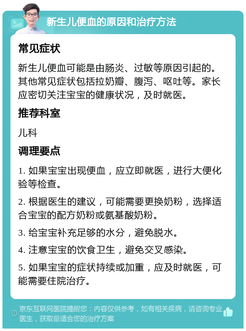 新生儿便血的原因和治疗方法 常见症状 新生儿便血可能是由肠炎、过敏等原因引起的。其他常见症状包括拉奶瓣、腹泻、呕吐等。家长应密切关注宝宝的健康状况，及时就医。 推荐科室 儿科 调理要点 1. 如果宝宝出现便血，应立即就医，进行大便化验等检查。 2. 根据医生的建议，可能需要更换奶粉，选择适合宝宝的配方奶粉或氨基酸奶粉。 3. 给宝宝补充足够的水分，避免脱水。 4. 注意宝宝的饮食卫生，避免交叉感染。 5. 如果宝宝的症状持续或加重，应及时就医，可能需要住院治疗。