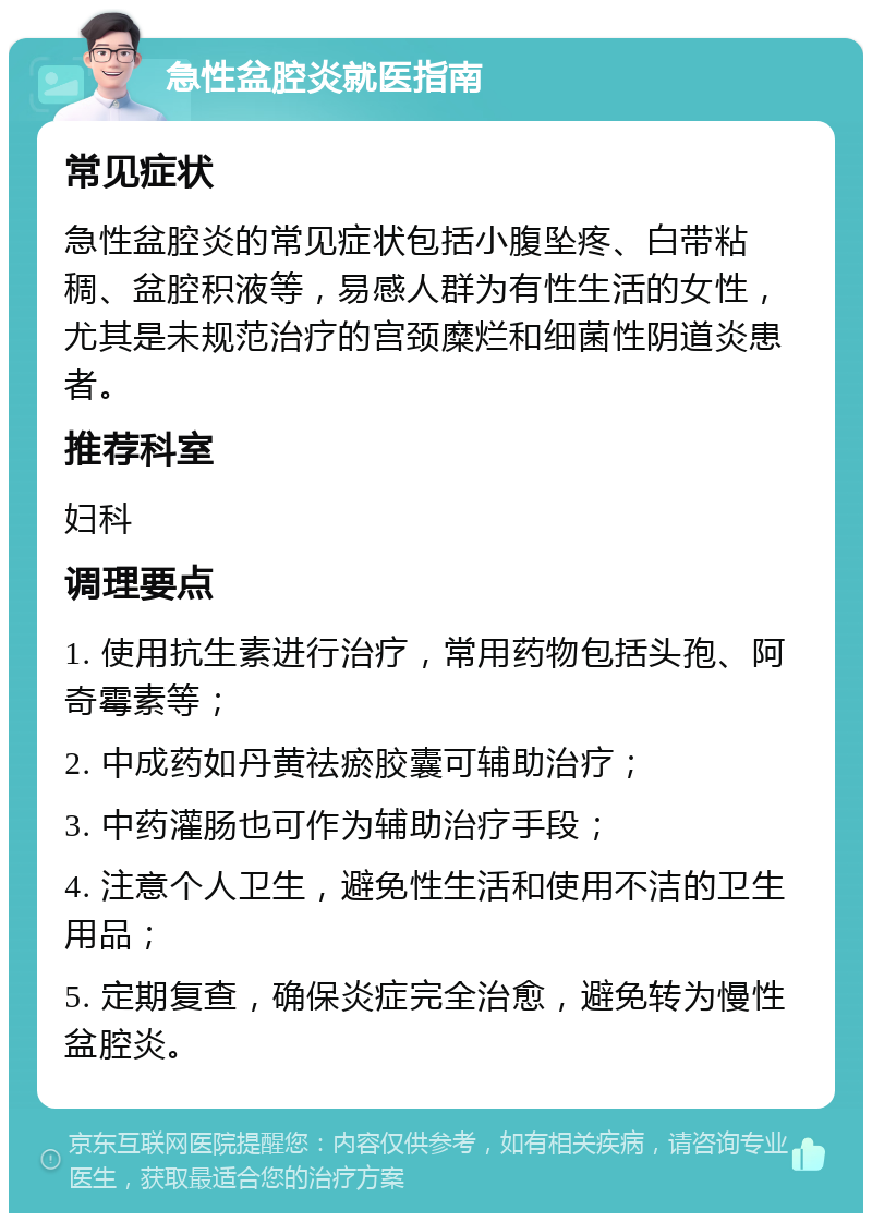 急性盆腔炎就医指南 常见症状 急性盆腔炎的常见症状包括小腹坠疼、白带粘稠、盆腔积液等，易感人群为有性生活的女性，尤其是未规范治疗的宫颈糜烂和细菌性阴道炎患者。 推荐科室 妇科 调理要点 1. 使用抗生素进行治疗，常用药物包括头孢、阿奇霉素等； 2. 中成药如丹黄祛瘀胶囊可辅助治疗； 3. 中药灌肠也可作为辅助治疗手段； 4. 注意个人卫生，避免性生活和使用不洁的卫生用品； 5. 定期复查，确保炎症完全治愈，避免转为慢性盆腔炎。