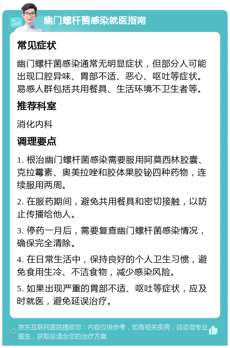 幽门螺杆菌感染就医指南 常见症状 幽门螺杆菌感染通常无明显症状，但部分人可能出现口腔异味、胃部不适、恶心、呕吐等症状。易感人群包括共用餐具、生活环境不卫生者等。 推荐科室 消化内科 调理要点 1. 根治幽门螺杆菌感染需要服用阿莫西林胶囊、克拉霉素、奥美拉唑和胶体果胶铋四种药物，连续服用两周。 2. 在服药期间，避免共用餐具和密切接触，以防止传播给他人。 3. 停药一月后，需要复查幽门螺杆菌感染情况，确保完全清除。 4. 在日常生活中，保持良好的个人卫生习惯，避免食用生冷、不洁食物，减少感染风险。 5. 如果出现严重的胃部不适、呕吐等症状，应及时就医，避免延误治疗。