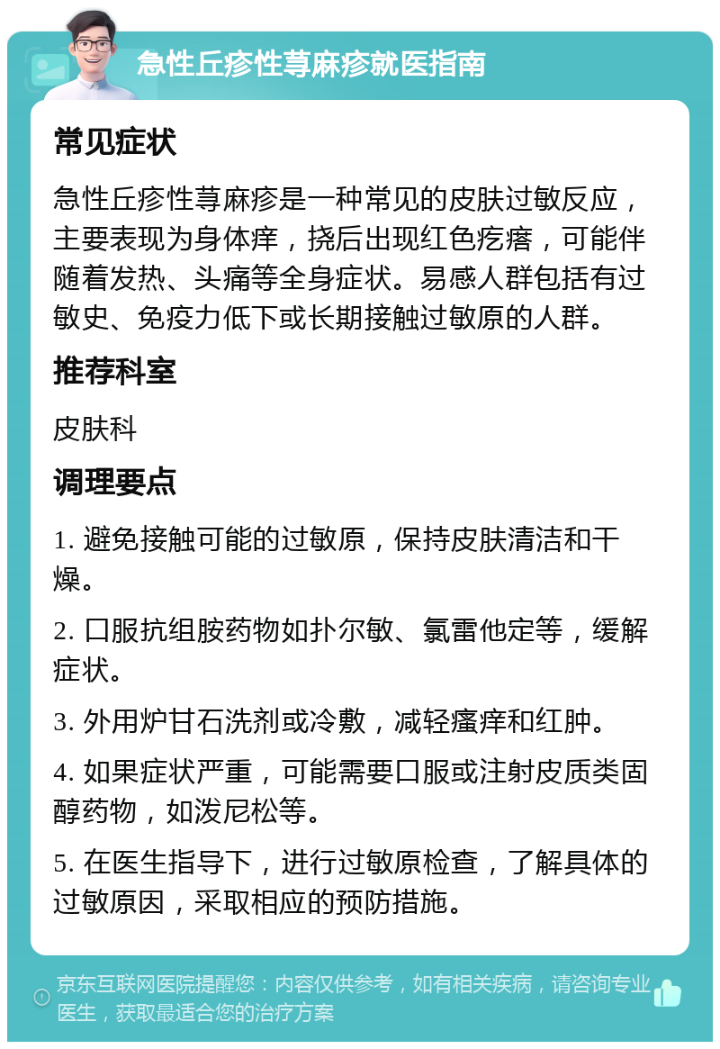 急性丘疹性荨麻疹就医指南 常见症状 急性丘疹性荨麻疹是一种常见的皮肤过敏反应，主要表现为身体痒，挠后出现红色疙瘩，可能伴随着发热、头痛等全身症状。易感人群包括有过敏史、免疫力低下或长期接触过敏原的人群。 推荐科室 皮肤科 调理要点 1. 避免接触可能的过敏原，保持皮肤清洁和干燥。 2. 口服抗组胺药物如扑尔敏、氯雷他定等，缓解症状。 3. 外用炉甘石洗剂或冷敷，减轻瘙痒和红肿。 4. 如果症状严重，可能需要口服或注射皮质类固醇药物，如泼尼松等。 5. 在医生指导下，进行过敏原检查，了解具体的过敏原因，采取相应的预防措施。