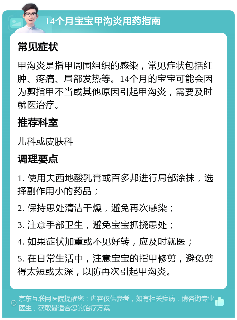 14个月宝宝甲沟炎用药指南 常见症状 甲沟炎是指甲周围组织的感染，常见症状包括红肿、疼痛、局部发热等。14个月的宝宝可能会因为剪指甲不当或其他原因引起甲沟炎，需要及时就医治疗。 推荐科室 儿科或皮肤科 调理要点 1. 使用夫西地酸乳膏或百多邦进行局部涂抹，选择副作用小的药品； 2. 保持患处清洁干燥，避免再次感染； 3. 注意手部卫生，避免宝宝抓挠患处； 4. 如果症状加重或不见好转，应及时就医； 5. 在日常生活中，注意宝宝的指甲修剪，避免剪得太短或太深，以防再次引起甲沟炎。