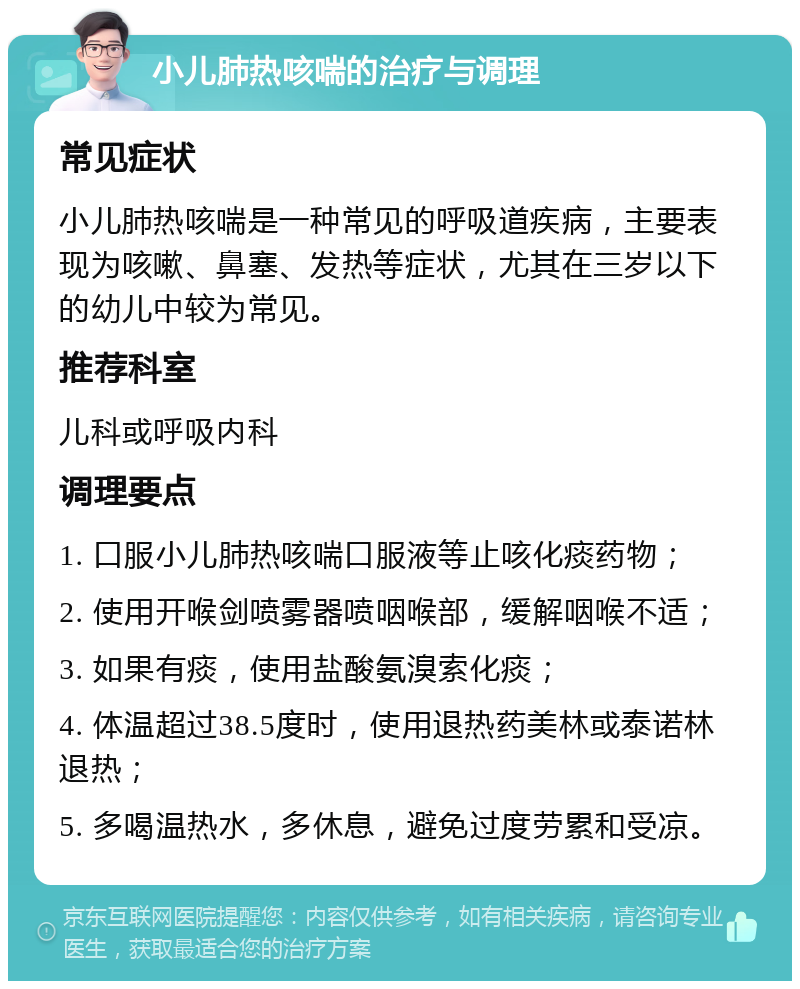 小儿肺热咳喘的治疗与调理 常见症状 小儿肺热咳喘是一种常见的呼吸道疾病，主要表现为咳嗽、鼻塞、发热等症状，尤其在三岁以下的幼儿中较为常见。 推荐科室 儿科或呼吸内科 调理要点 1. 口服小儿肺热咳喘口服液等止咳化痰药物； 2. 使用开喉剑喷雾器喷咽喉部，缓解咽喉不适； 3. 如果有痰，使用盐酸氨溴索化痰； 4. 体温超过38.5度时，使用退热药美林或泰诺林退热； 5. 多喝温热水，多休息，避免过度劳累和受凉。