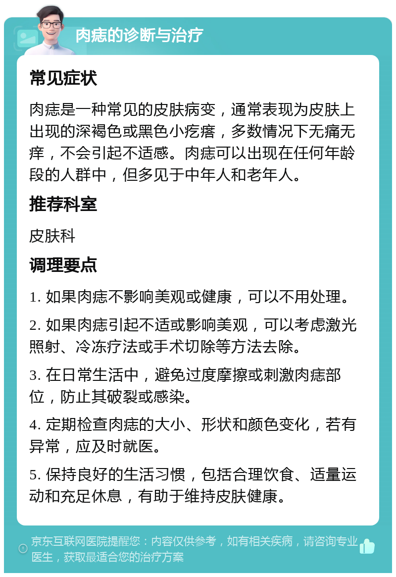 肉痣的诊断与治疗 常见症状 肉痣是一种常见的皮肤病变，通常表现为皮肤上出现的深褐色或黑色小疙瘩，多数情况下无痛无痒，不会引起不适感。肉痣可以出现在任何年龄段的人群中，但多见于中年人和老年人。 推荐科室 皮肤科 调理要点 1. 如果肉痣不影响美观或健康，可以不用处理。 2. 如果肉痣引起不适或影响美观，可以考虑激光照射、冷冻疗法或手术切除等方法去除。 3. 在日常生活中，避免过度摩擦或刺激肉痣部位，防止其破裂或感染。 4. 定期检查肉痣的大小、形状和颜色变化，若有异常，应及时就医。 5. 保持良好的生活习惯，包括合理饮食、适量运动和充足休息，有助于维持皮肤健康。