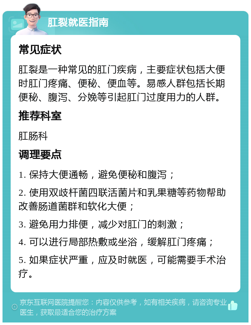 肛裂就医指南 常见症状 肛裂是一种常见的肛门疾病，主要症状包括大便时肛门疼痛、便秘、便血等。易感人群包括长期便秘、腹泻、分娩等引起肛门过度用力的人群。 推荐科室 肛肠科 调理要点 1. 保持大便通畅，避免便秘和腹泻； 2. 使用双歧杆菌四联活菌片和乳果糖等药物帮助改善肠道菌群和软化大便； 3. 避免用力排便，减少对肛门的刺激； 4. 可以进行局部热敷或坐浴，缓解肛门疼痛； 5. 如果症状严重，应及时就医，可能需要手术治疗。