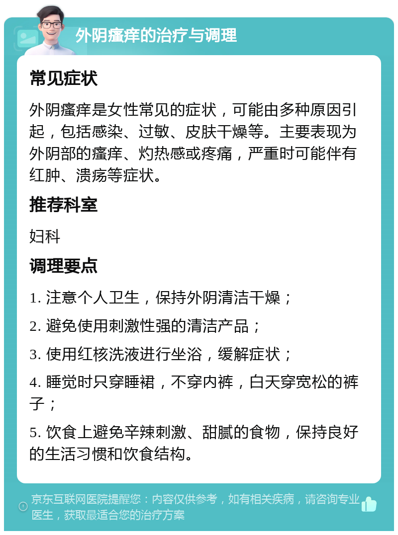 外阴瘙痒的治疗与调理 常见症状 外阴瘙痒是女性常见的症状，可能由多种原因引起，包括感染、过敏、皮肤干燥等。主要表现为外阴部的瘙痒、灼热感或疼痛，严重时可能伴有红肿、溃疡等症状。 推荐科室 妇科 调理要点 1. 注意个人卫生，保持外阴清洁干燥； 2. 避免使用刺激性强的清洁产品； 3. 使用红核洗液进行坐浴，缓解症状； 4. 睡觉时只穿睡裙，不穿内裤，白天穿宽松的裤子； 5. 饮食上避免辛辣刺激、甜腻的食物，保持良好的生活习惯和饮食结构。