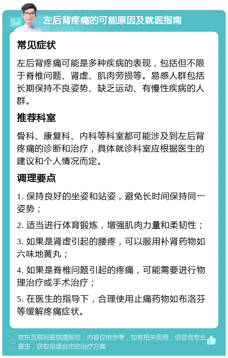 左后背疼痛的可能原因及就医指南 常见症状 左后背疼痛可能是多种疾病的表现，包括但不限于脊椎问题、肾虚、肌肉劳损等。易感人群包括长期保持不良姿势、缺乏运动、有慢性疾病的人群。 推荐科室 骨科、康复科、内科等科室都可能涉及到左后背疼痛的诊断和治疗，具体就诊科室应根据医生的建议和个人情况而定。 调理要点 1. 保持良好的坐姿和站姿，避免长时间保持同一姿势； 2. 适当进行体育锻炼，增强肌肉力量和柔韧性； 3. 如果是肾虚引起的腰疼，可以服用补肾药物如六味地黄丸； 4. 如果是脊椎问题引起的疼痛，可能需要进行物理治疗或手术治疗； 5. 在医生的指导下，合理使用止痛药物如布洛芬等缓解疼痛症状。