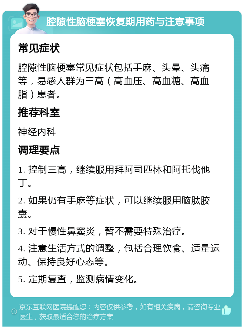 腔隙性脑梗塞恢复期用药与注意事项 常见症状 腔隙性脑梗塞常见症状包括手麻、头晕、头痛等，易感人群为三高（高血压、高血糖、高血脂）患者。 推荐科室 神经内科 调理要点 1. 控制三高，继续服用拜阿司匹林和阿托伐他丁。 2. 如果仍有手麻等症状，可以继续服用脑肽胶囊。 3. 对于慢性鼻窦炎，暂不需要特殊治疗。 4. 注意生活方式的调整，包括合理饮食、适量运动、保持良好心态等。 5. 定期复查，监测病情变化。