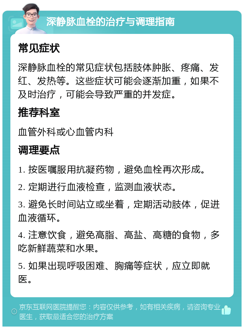 深静脉血栓的治疗与调理指南 常见症状 深静脉血栓的常见症状包括肢体肿胀、疼痛、发红、发热等。这些症状可能会逐渐加重，如果不及时治疗，可能会导致严重的并发症。 推荐科室 血管外科或心血管内科 调理要点 1. 按医嘱服用抗凝药物，避免血栓再次形成。 2. 定期进行血液检查，监测血液状态。 3. 避免长时间站立或坐着，定期活动肢体，促进血液循环。 4. 注意饮食，避免高脂、高盐、高糖的食物，多吃新鲜蔬菜和水果。 5. 如果出现呼吸困难、胸痛等症状，应立即就医。