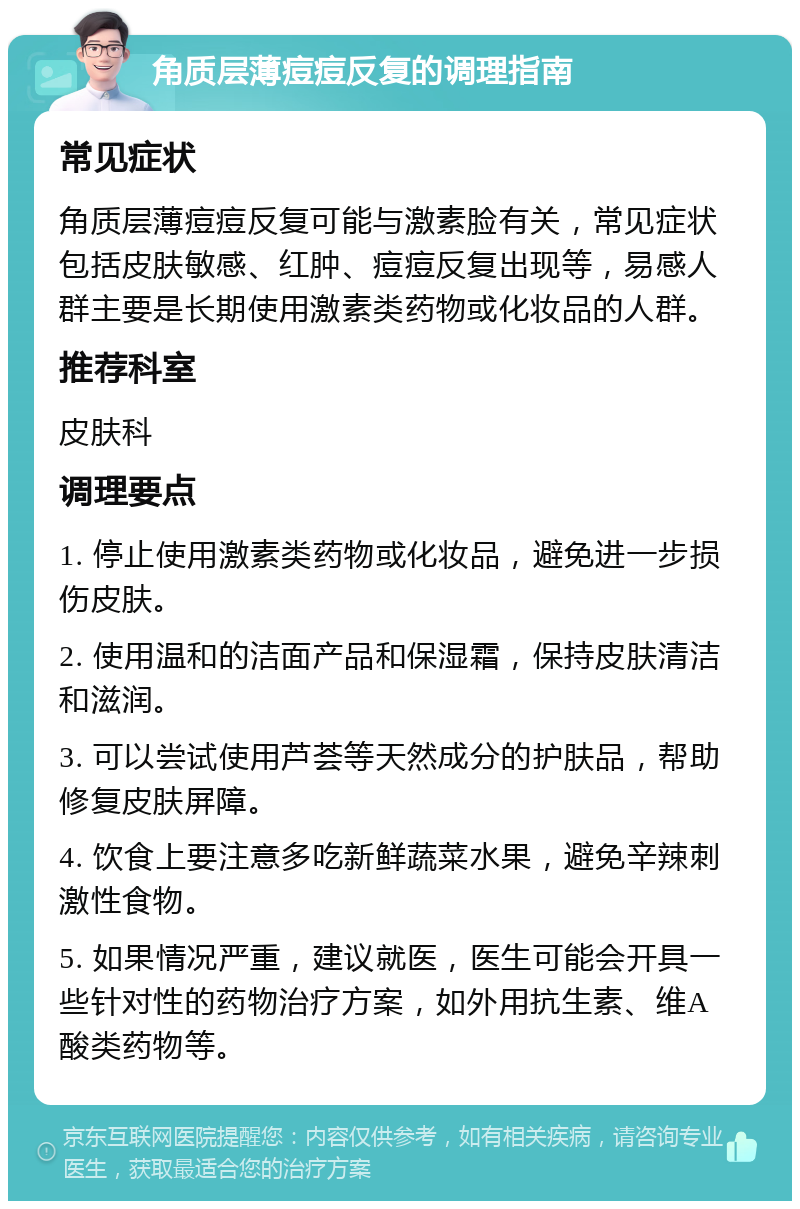 角质层薄痘痘反复的调理指南 常见症状 角质层薄痘痘反复可能与激素脸有关，常见症状包括皮肤敏感、红肿、痘痘反复出现等，易感人群主要是长期使用激素类药物或化妆品的人群。 推荐科室 皮肤科 调理要点 1. 停止使用激素类药物或化妆品，避免进一步损伤皮肤。 2. 使用温和的洁面产品和保湿霜，保持皮肤清洁和滋润。 3. 可以尝试使用芦荟等天然成分的护肤品，帮助修复皮肤屏障。 4. 饮食上要注意多吃新鲜蔬菜水果，避免辛辣刺激性食物。 5. 如果情况严重，建议就医，医生可能会开具一些针对性的药物治疗方案，如外用抗生素、维A酸类药物等。