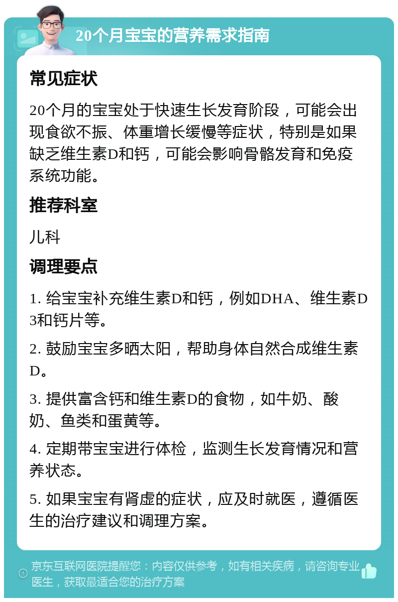 20个月宝宝的营养需求指南 常见症状 20个月的宝宝处于快速生长发育阶段，可能会出现食欲不振、体重增长缓慢等症状，特别是如果缺乏维生素D和钙，可能会影响骨骼发育和免疫系统功能。 推荐科室 儿科 调理要点 1. 给宝宝补充维生素D和钙，例如DHA、维生素D3和钙片等。 2. 鼓励宝宝多晒太阳，帮助身体自然合成维生素D。 3. 提供富含钙和维生素D的食物，如牛奶、酸奶、鱼类和蛋黄等。 4. 定期带宝宝进行体检，监测生长发育情况和营养状态。 5. 如果宝宝有肾虚的症状，应及时就医，遵循医生的治疗建议和调理方案。