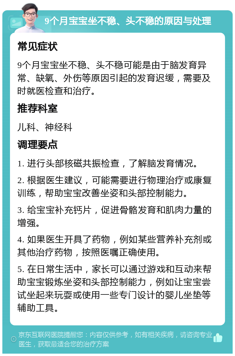 9个月宝宝坐不稳、头不稳的原因与处理 常见症状 9个月宝宝坐不稳、头不稳可能是由于脑发育异常、缺氧、外伤等原因引起的发育迟缓，需要及时就医检查和治疗。 推荐科室 儿科、神经科 调理要点 1. 进行头部核磁共振检查，了解脑发育情况。 2. 根据医生建议，可能需要进行物理治疗或康复训练，帮助宝宝改善坐姿和头部控制能力。 3. 给宝宝补充钙片，促进骨骼发育和肌肉力量的增强。 4. 如果医生开具了药物，例如某些营养补充剂或其他治疗药物，按照医嘱正确使用。 5. 在日常生活中，家长可以通过游戏和互动来帮助宝宝锻炼坐姿和头部控制能力，例如让宝宝尝试坐起来玩耍或使用一些专门设计的婴儿坐垫等辅助工具。