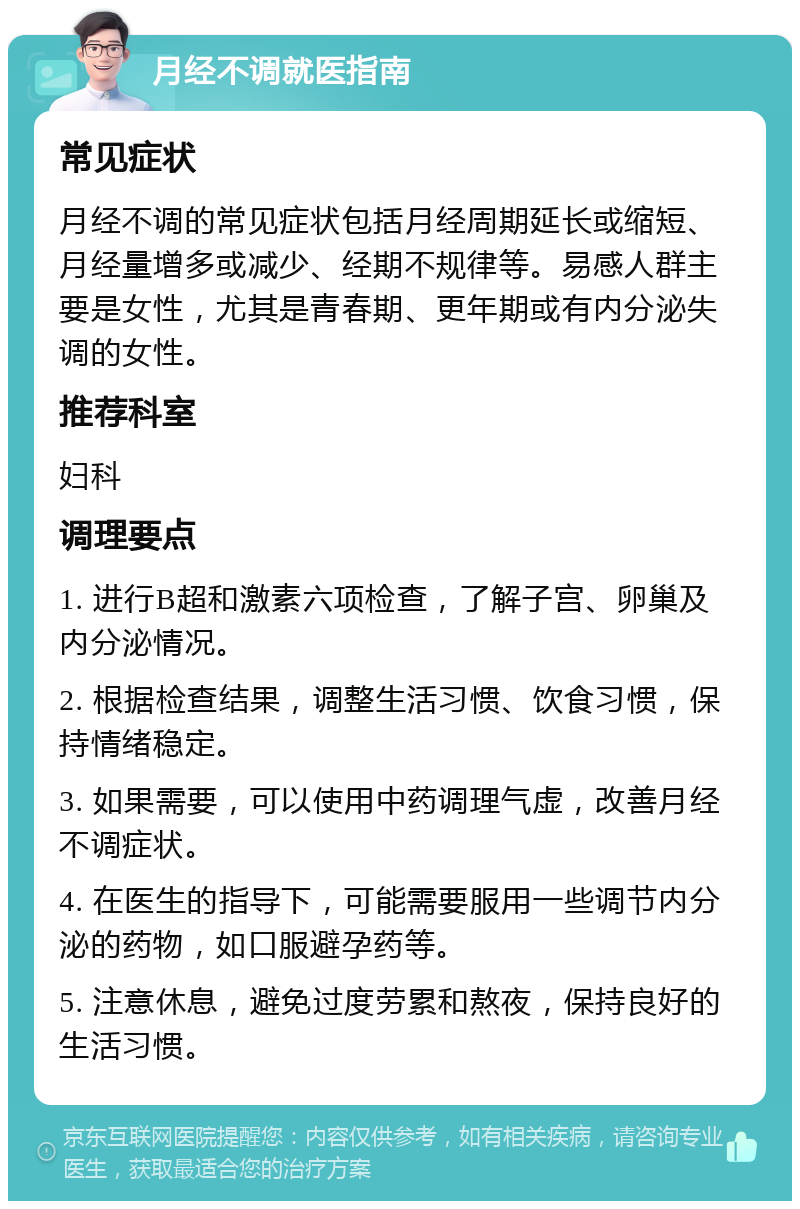 月经不调就医指南 常见症状 月经不调的常见症状包括月经周期延长或缩短、月经量增多或减少、经期不规律等。易感人群主要是女性，尤其是青春期、更年期或有内分泌失调的女性。 推荐科室 妇科 调理要点 1. 进行B超和激素六项检查，了解子宫、卵巢及内分泌情况。 2. 根据检查结果，调整生活习惯、饮食习惯，保持情绪稳定。 3. 如果需要，可以使用中药调理气虚，改善月经不调症状。 4. 在医生的指导下，可能需要服用一些调节内分泌的药物，如口服避孕药等。 5. 注意休息，避免过度劳累和熬夜，保持良好的生活习惯。