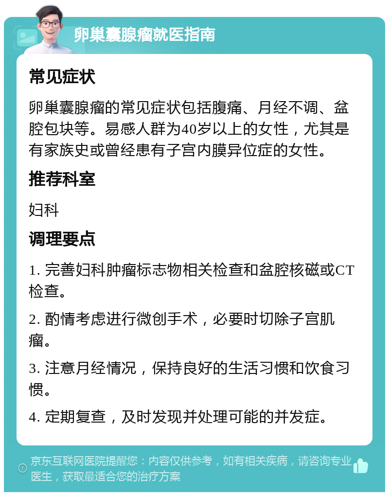 卵巢囊腺瘤就医指南 常见症状 卵巢囊腺瘤的常见症状包括腹痛、月经不调、盆腔包块等。易感人群为40岁以上的女性，尤其是有家族史或曾经患有子宫内膜异位症的女性。 推荐科室 妇科 调理要点 1. 完善妇科肿瘤标志物相关检查和盆腔核磁或CT检查。 2. 酌情考虑进行微创手术，必要时切除子宫肌瘤。 3. 注意月经情况，保持良好的生活习惯和饮食习惯。 4. 定期复查，及时发现并处理可能的并发症。