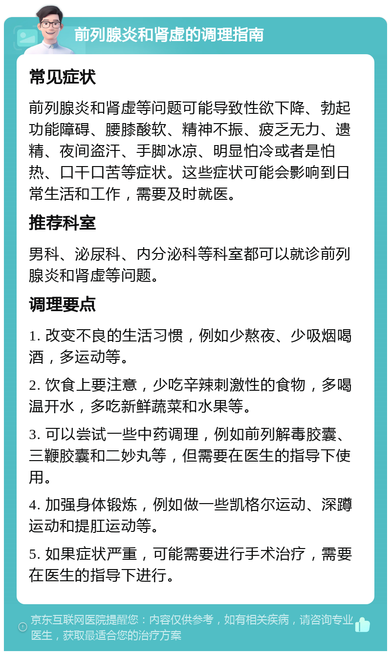 前列腺炎和肾虚的调理指南 常见症状 前列腺炎和肾虚等问题可能导致性欲下降、勃起功能障碍、腰膝酸软、精神不振、疲乏无力、遗精、夜间盗汗、手脚冰凉、明显怕冷或者是怕热、口干口苦等症状。这些症状可能会影响到日常生活和工作，需要及时就医。 推荐科室 男科、泌尿科、内分泌科等科室都可以就诊前列腺炎和肾虚等问题。 调理要点 1. 改变不良的生活习惯，例如少熬夜、少吸烟喝酒，多运动等。 2. 饮食上要注意，少吃辛辣刺激性的食物，多喝温开水，多吃新鲜蔬菜和水果等。 3. 可以尝试一些中药调理，例如前列解毒胶囊、三鞭胶囊和二妙丸等，但需要在医生的指导下使用。 4. 加强身体锻炼，例如做一些凯格尔运动、深蹲运动和提肛运动等。 5. 如果症状严重，可能需要进行手术治疗，需要在医生的指导下进行。