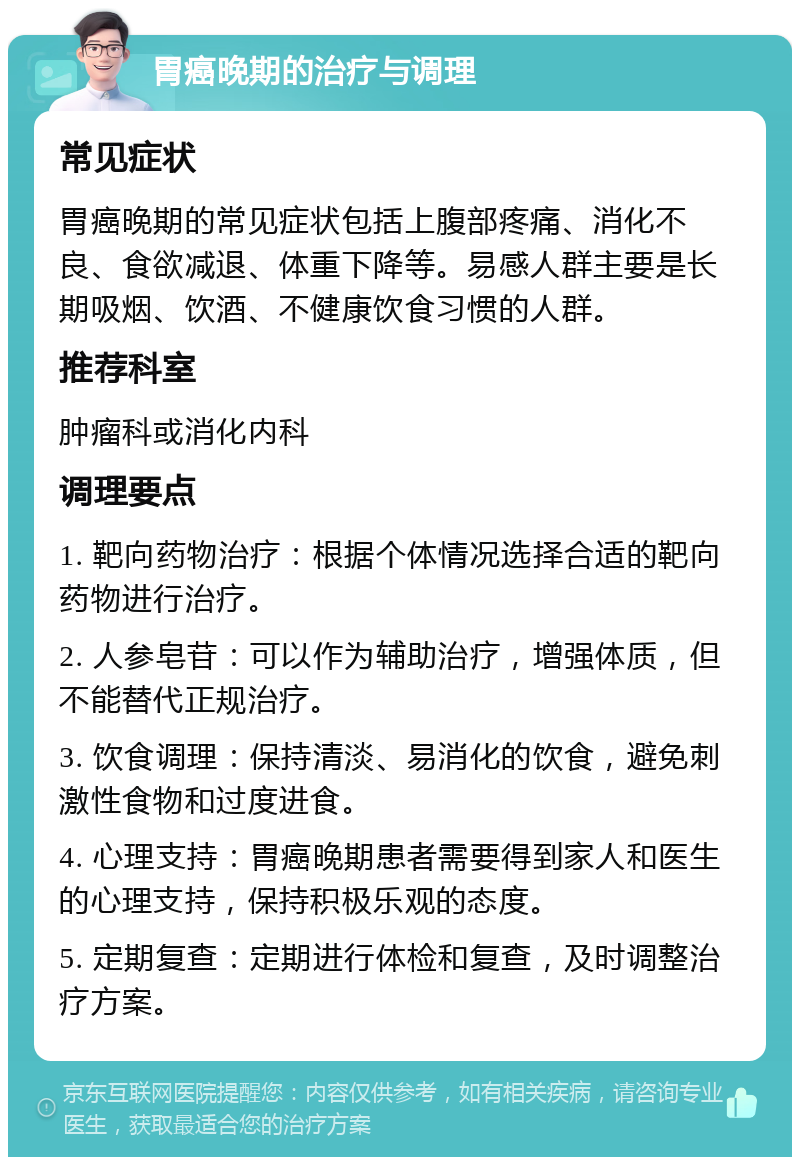 胃癌晚期的治疗与调理 常见症状 胃癌晚期的常见症状包括上腹部疼痛、消化不良、食欲减退、体重下降等。易感人群主要是长期吸烟、饮酒、不健康饮食习惯的人群。 推荐科室 肿瘤科或消化内科 调理要点 1. 靶向药物治疗：根据个体情况选择合适的靶向药物进行治疗。 2. 人参皂苷：可以作为辅助治疗，增强体质，但不能替代正规治疗。 3. 饮食调理：保持清淡、易消化的饮食，避免刺激性食物和过度进食。 4. 心理支持：胃癌晚期患者需要得到家人和医生的心理支持，保持积极乐观的态度。 5. 定期复查：定期进行体检和复查，及时调整治疗方案。