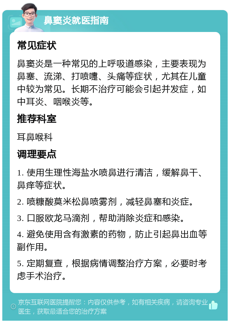 鼻窦炎就医指南 常见症状 鼻窦炎是一种常见的上呼吸道感染，主要表现为鼻塞、流涕、打喷嚏、头痛等症状，尤其在儿童中较为常见。长期不治疗可能会引起并发症，如中耳炎、咽喉炎等。 推荐科室 耳鼻喉科 调理要点 1. 使用生理性海盐水喷鼻进行清洁，缓解鼻干、鼻痒等症状。 2. 喷糠酸莫米松鼻喷雾剂，减轻鼻塞和炎症。 3. 口服欧龙马滴剂，帮助消除炎症和感染。 4. 避免使用含有激素的药物，防止引起鼻出血等副作用。 5. 定期复查，根据病情调整治疗方案，必要时考虑手术治疗。