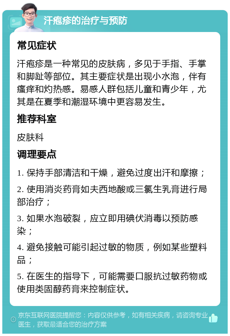 汗疱疹的治疗与预防 常见症状 汗疱疹是一种常见的皮肤病，多见于手指、手掌和脚趾等部位。其主要症状是出现小水泡，伴有瘙痒和灼热感。易感人群包括儿童和青少年，尤其是在夏季和潮湿环境中更容易发生。 推荐科室 皮肤科 调理要点 1. 保持手部清洁和干燥，避免过度出汗和摩擦； 2. 使用消炎药膏如夫西地酸或三氯生乳膏进行局部治疗； 3. 如果水泡破裂，应立即用碘伏消毒以预防感染； 4. 避免接触可能引起过敏的物质，例如某些塑料品； 5. 在医生的指导下，可能需要口服抗过敏药物或使用类固醇药膏来控制症状。