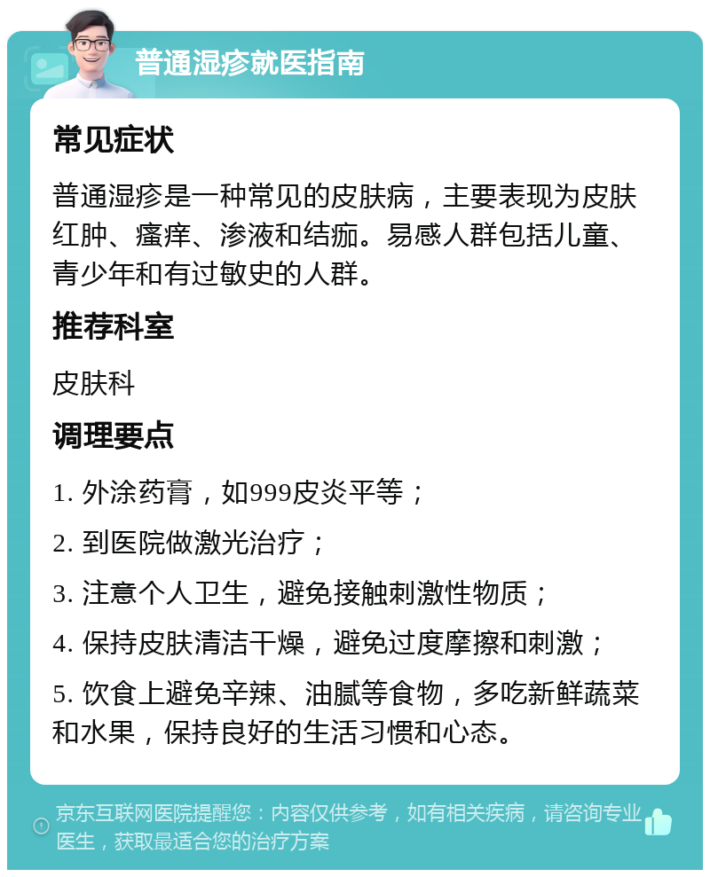 普通湿疹就医指南 常见症状 普通湿疹是一种常见的皮肤病，主要表现为皮肤红肿、瘙痒、渗液和结痂。易感人群包括儿童、青少年和有过敏史的人群。 推荐科室 皮肤科 调理要点 1. 外涂药膏，如999皮炎平等； 2. 到医院做激光治疗； 3. 注意个人卫生，避免接触刺激性物质； 4. 保持皮肤清洁干燥，避免过度摩擦和刺激； 5. 饮食上避免辛辣、油腻等食物，多吃新鲜蔬菜和水果，保持良好的生活习惯和心态。