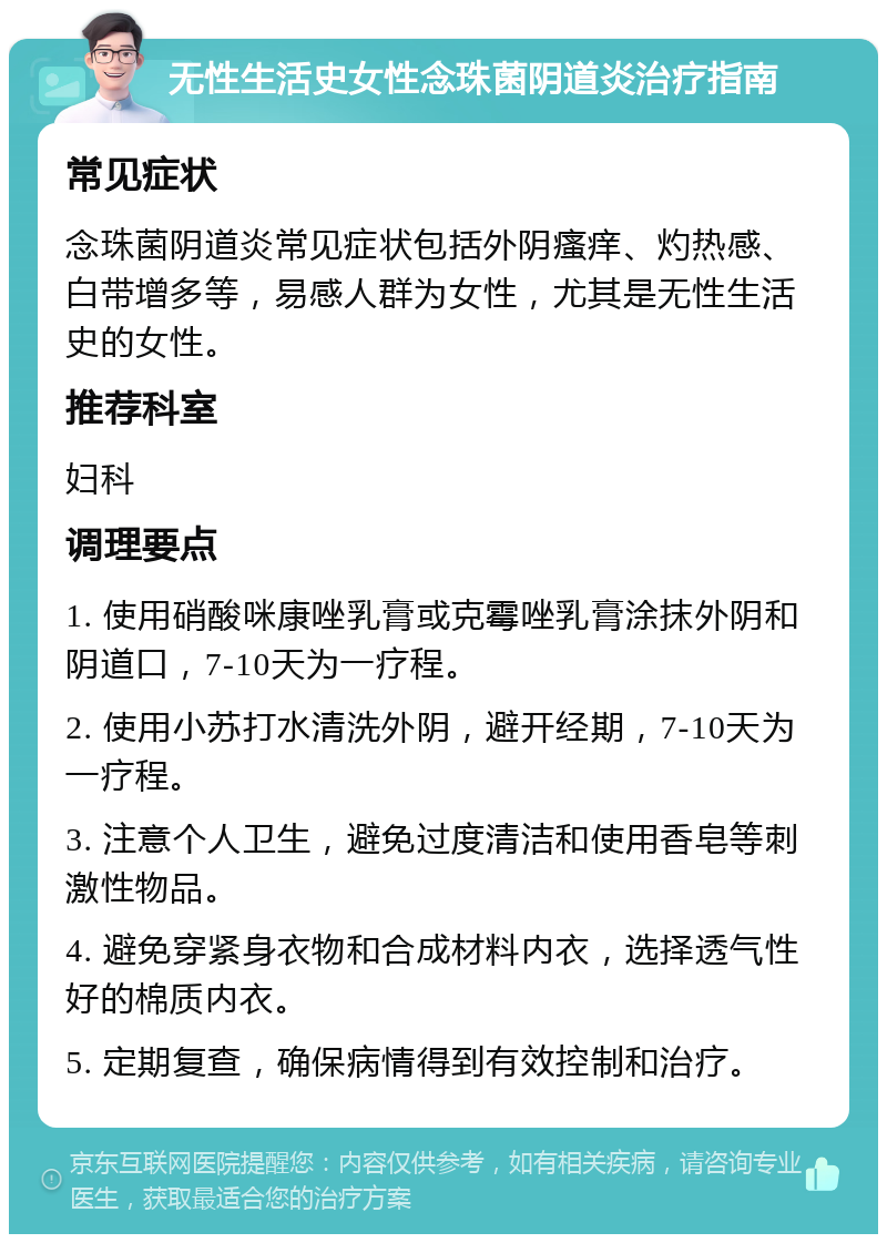 无性生活史女性念珠菌阴道炎治疗指南 常见症状 念珠菌阴道炎常见症状包括外阴瘙痒、灼热感、白带增多等，易感人群为女性，尤其是无性生活史的女性。 推荐科室 妇科 调理要点 1. 使用硝酸咪康唑乳膏或克霉唑乳膏涂抹外阴和阴道口，7-10天为一疗程。 2. 使用小苏打水清洗外阴，避开经期，7-10天为一疗程。 3. 注意个人卫生，避免过度清洁和使用香皂等刺激性物品。 4. 避免穿紧身衣物和合成材料内衣，选择透气性好的棉质内衣。 5. 定期复查，确保病情得到有效控制和治疗。