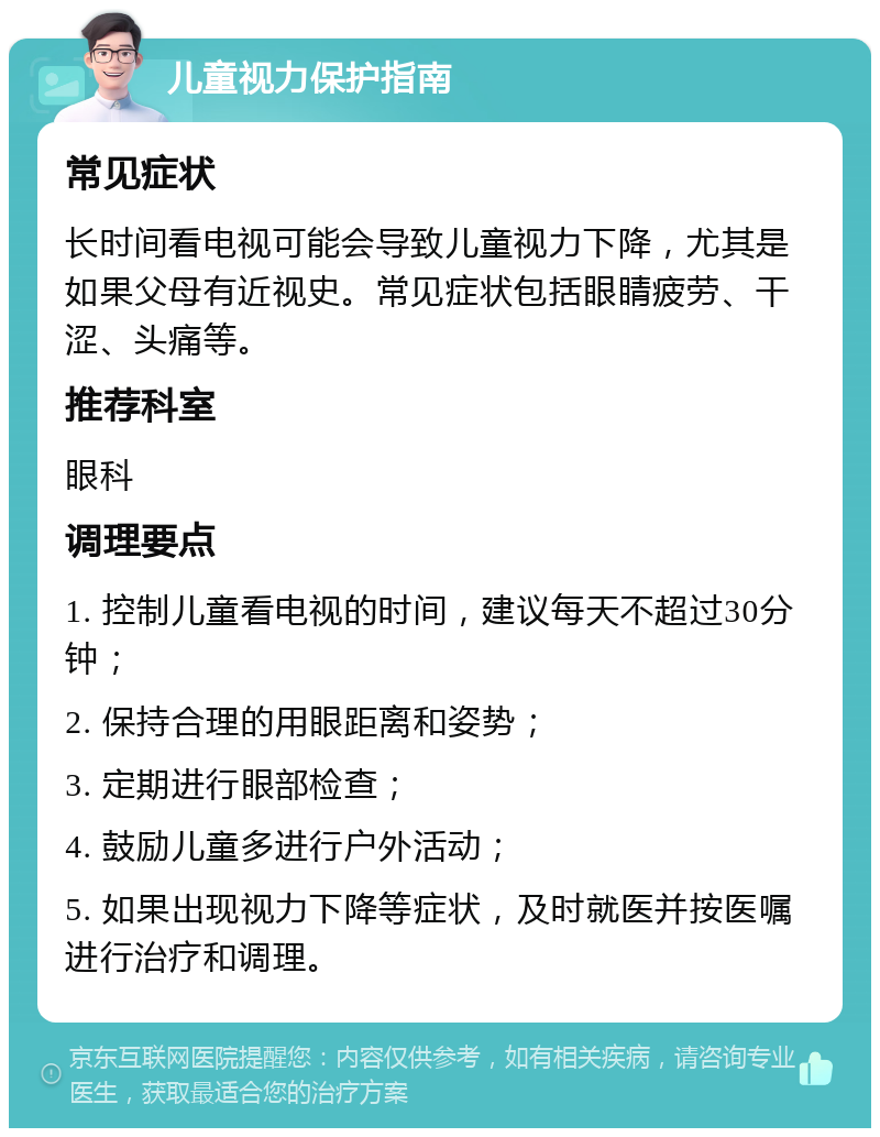 儿童视力保护指南 常见症状 长时间看电视可能会导致儿童视力下降，尤其是如果父母有近视史。常见症状包括眼睛疲劳、干涩、头痛等。 推荐科室 眼科 调理要点 1. 控制儿童看电视的时间，建议每天不超过30分钟； 2. 保持合理的用眼距离和姿势； 3. 定期进行眼部检查； 4. 鼓励儿童多进行户外活动； 5. 如果出现视力下降等症状，及时就医并按医嘱进行治疗和调理。