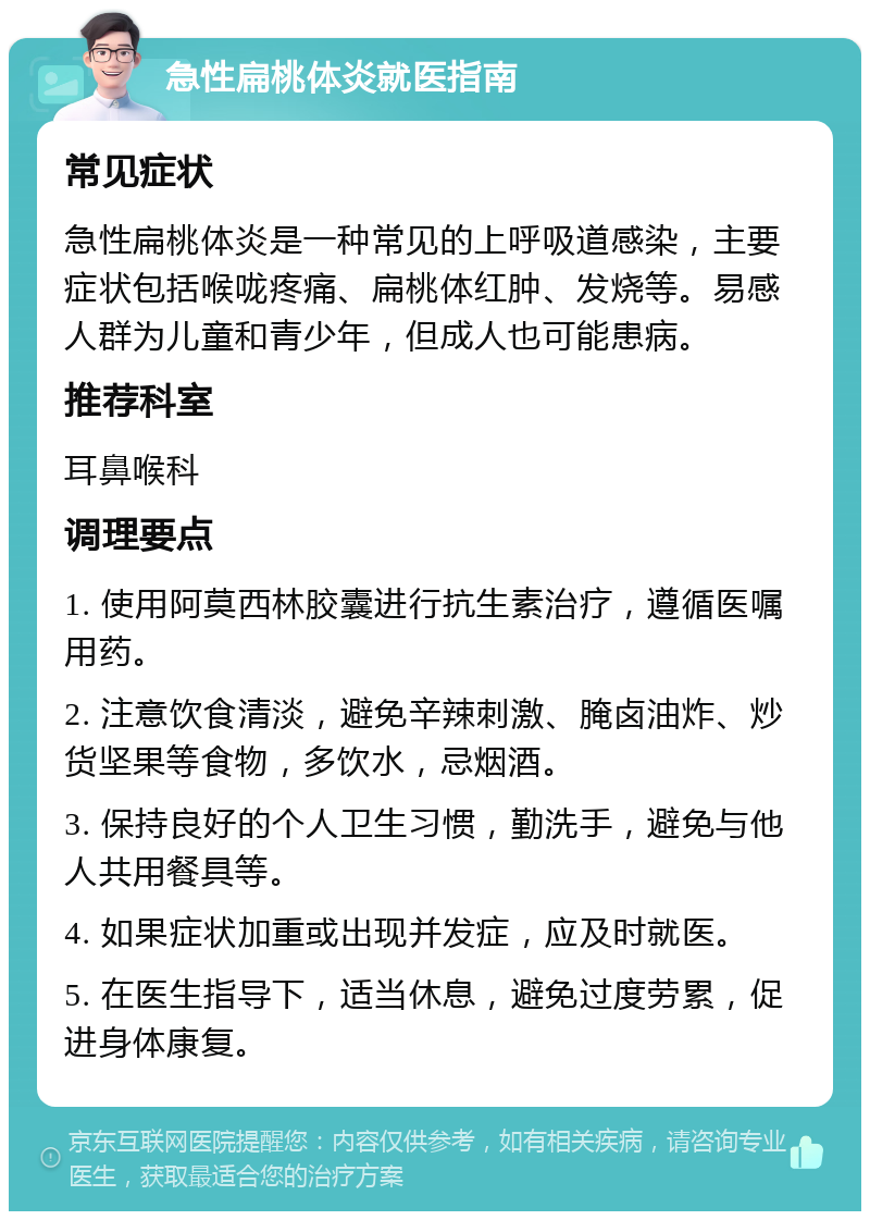 急性扁桃体炎就医指南 常见症状 急性扁桃体炎是一种常见的上呼吸道感染，主要症状包括喉咙疼痛、扁桃体红肿、发烧等。易感人群为儿童和青少年，但成人也可能患病。 推荐科室 耳鼻喉科 调理要点 1. 使用阿莫西林胶囊进行抗生素治疗，遵循医嘱用药。 2. 注意饮食清淡，避免辛辣刺激、腌卤油炸、炒货坚果等食物，多饮水，忌烟酒。 3. 保持良好的个人卫生习惯，勤洗手，避免与他人共用餐具等。 4. 如果症状加重或出现并发症，应及时就医。 5. 在医生指导下，适当休息，避免过度劳累，促进身体康复。