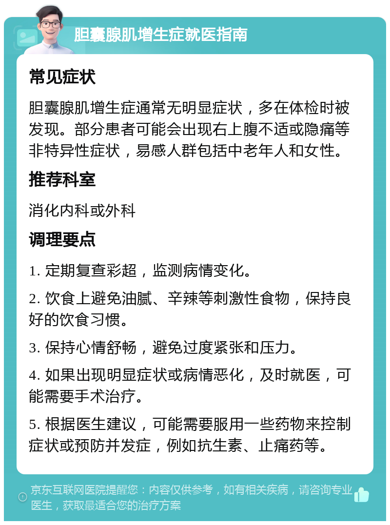 胆囊腺肌增生症就医指南 常见症状 胆囊腺肌增生症通常无明显症状，多在体检时被发现。部分患者可能会出现右上腹不适或隐痛等非特异性症状，易感人群包括中老年人和女性。 推荐科室 消化内科或外科 调理要点 1. 定期复查彩超，监测病情变化。 2. 饮食上避免油腻、辛辣等刺激性食物，保持良好的饮食习惯。 3. 保持心情舒畅，避免过度紧张和压力。 4. 如果出现明显症状或病情恶化，及时就医，可能需要手术治疗。 5. 根据医生建议，可能需要服用一些药物来控制症状或预防并发症，例如抗生素、止痛药等。