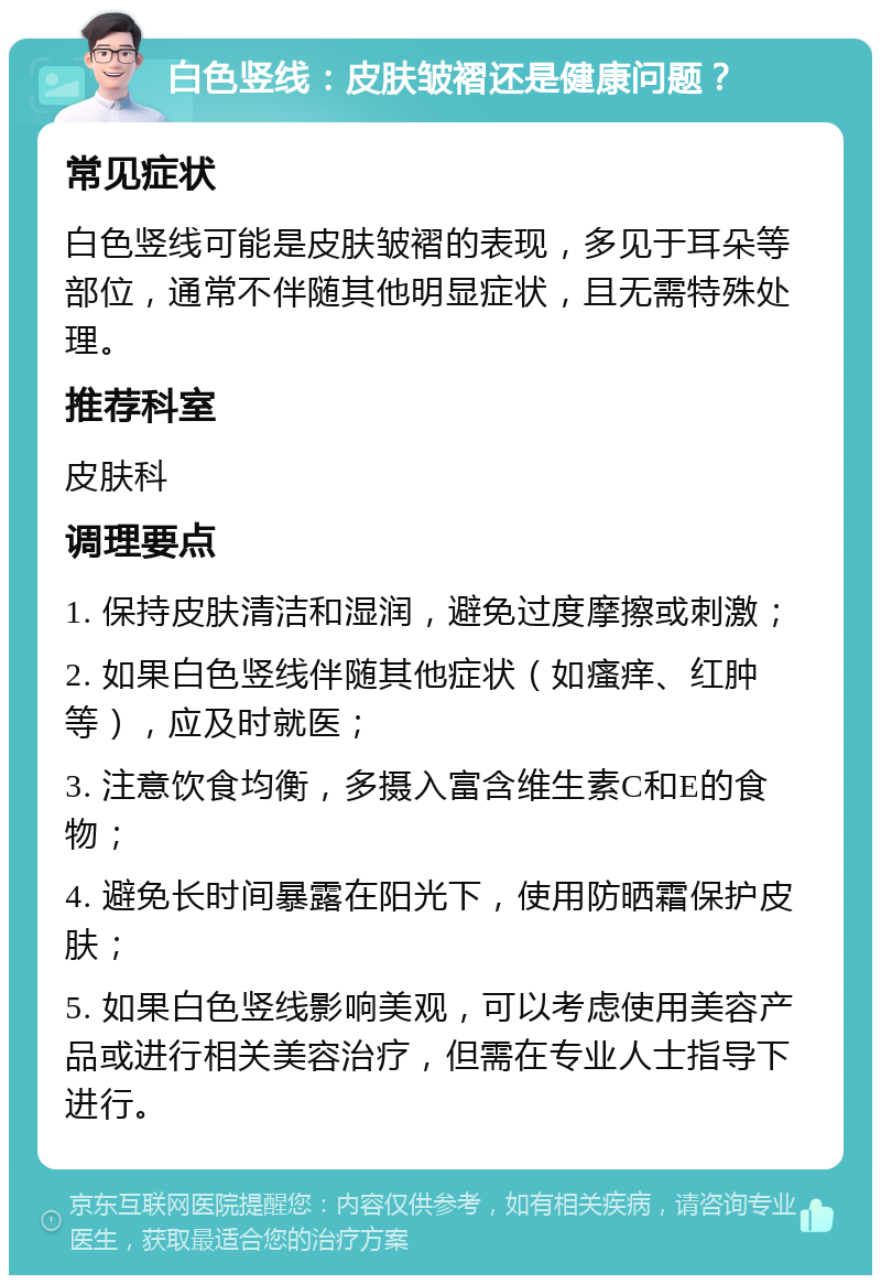 白色竖线：皮肤皱褶还是健康问题？ 常见症状 白色竖线可能是皮肤皱褶的表现，多见于耳朵等部位，通常不伴随其他明显症状，且无需特殊处理。 推荐科室 皮肤科 调理要点 1. 保持皮肤清洁和湿润，避免过度摩擦或刺激； 2. 如果白色竖线伴随其他症状（如瘙痒、红肿等），应及时就医； 3. 注意饮食均衡，多摄入富含维生素C和E的食物； 4. 避免长时间暴露在阳光下，使用防晒霜保护皮肤； 5. 如果白色竖线影响美观，可以考虑使用美容产品或进行相关美容治疗，但需在专业人士指导下进行。