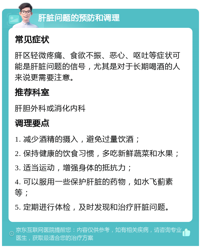 肝脏问题的预防和调理 常见症状 肝区轻微疼痛、食欲不振、恶心、呕吐等症状可能是肝脏问题的信号，尤其是对于长期喝酒的人来说更需要注意。 推荐科室 肝胆外科或消化内科 调理要点 1. 减少酒精的摄入，避免过量饮酒； 2. 保持健康的饮食习惯，多吃新鲜蔬菜和水果； 3. 适当运动，增强身体的抵抗力； 4. 可以服用一些保护肝脏的药物，如水飞蓟素等； 5. 定期进行体检，及时发现和治疗肝脏问题。