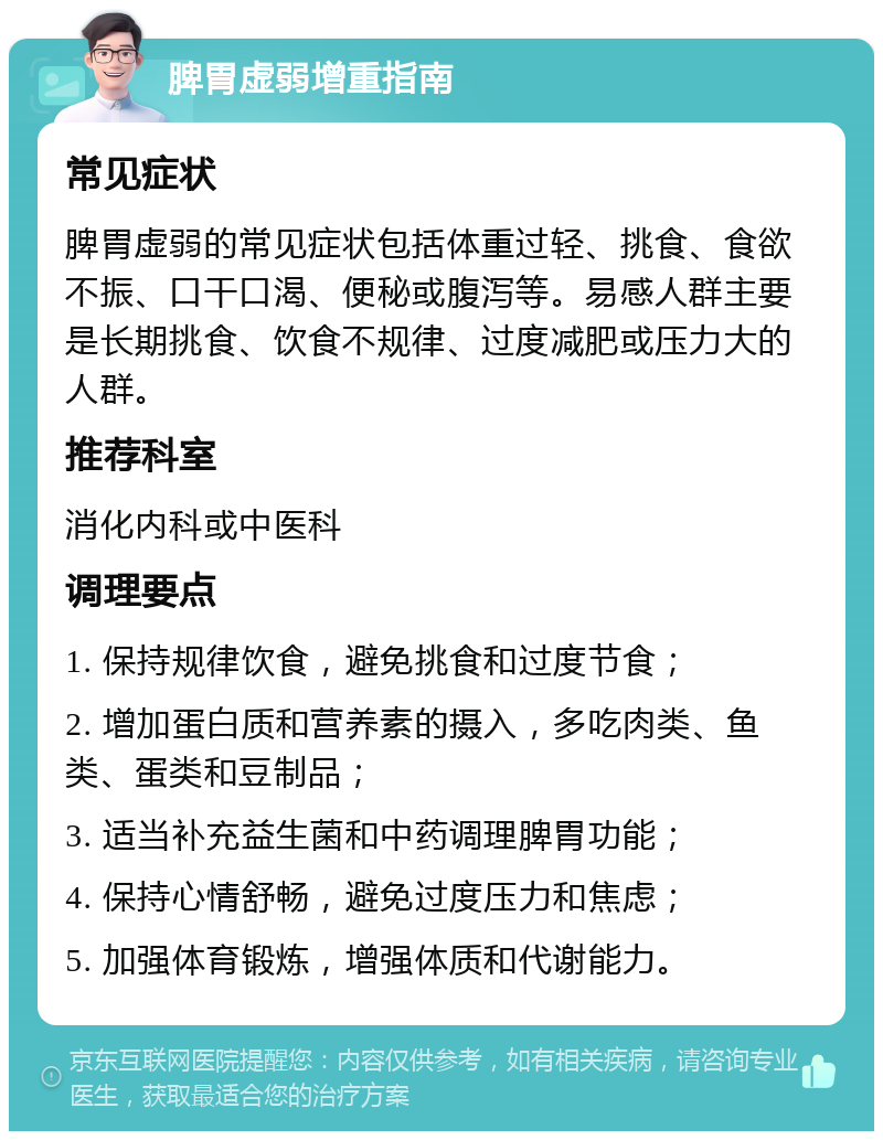 脾胃虚弱增重指南 常见症状 脾胃虚弱的常见症状包括体重过轻、挑食、食欲不振、口干口渴、便秘或腹泻等。易感人群主要是长期挑食、饮食不规律、过度减肥或压力大的人群。 推荐科室 消化内科或中医科 调理要点 1. 保持规律饮食，避免挑食和过度节食； 2. 增加蛋白质和营养素的摄入，多吃肉类、鱼类、蛋类和豆制品； 3. 适当补充益生菌和中药调理脾胃功能； 4. 保持心情舒畅，避免过度压力和焦虑； 5. 加强体育锻炼，增强体质和代谢能力。