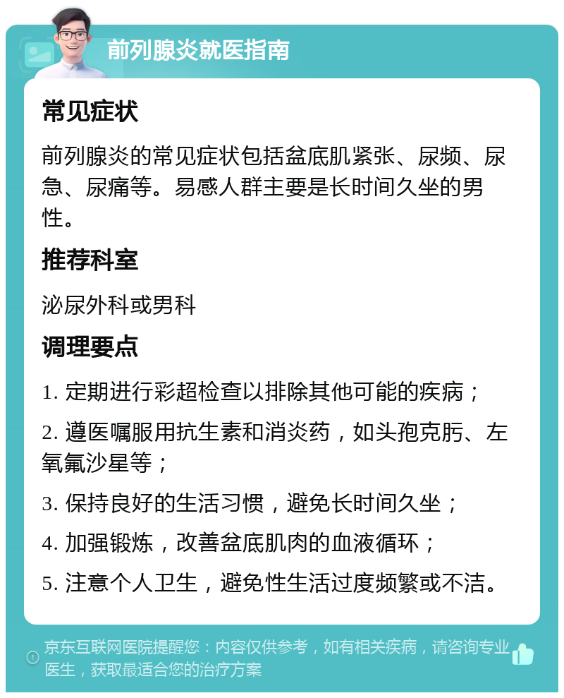 前列腺炎就医指南 常见症状 前列腺炎的常见症状包括盆底肌紧张、尿频、尿急、尿痛等。易感人群主要是长时间久坐的男性。 推荐科室 泌尿外科或男科 调理要点 1. 定期进行彩超检查以排除其他可能的疾病； 2. 遵医嘱服用抗生素和消炎药，如头孢克肟、左氧氟沙星等； 3. 保持良好的生活习惯，避免长时间久坐； 4. 加强锻炼，改善盆底肌肉的血液循环； 5. 注意个人卫生，避免性生活过度频繁或不洁。