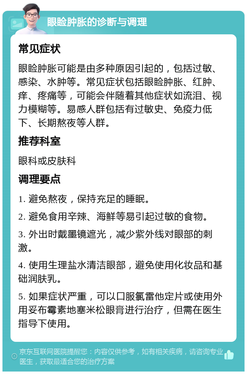 眼睑肿胀的诊断与调理 常见症状 眼睑肿胀可能是由多种原因引起的，包括过敏、感染、水肿等。常见症状包括眼睑肿胀、红肿、痒、疼痛等，可能会伴随着其他症状如流泪、视力模糊等。易感人群包括有过敏史、免疫力低下、长期熬夜等人群。 推荐科室 眼科或皮肤科 调理要点 1. 避免熬夜，保持充足的睡眠。 2. 避免食用辛辣、海鲜等易引起过敏的食物。 3. 外出时戴墨镜遮光，减少紫外线对眼部的刺激。 4. 使用生理盐水清洁眼部，避免使用化妆品和基础润肤乳。 5. 如果症状严重，可以口服氯雷他定片或使用外用妥布霉素地塞米松眼膏进行治疗，但需在医生指导下使用。