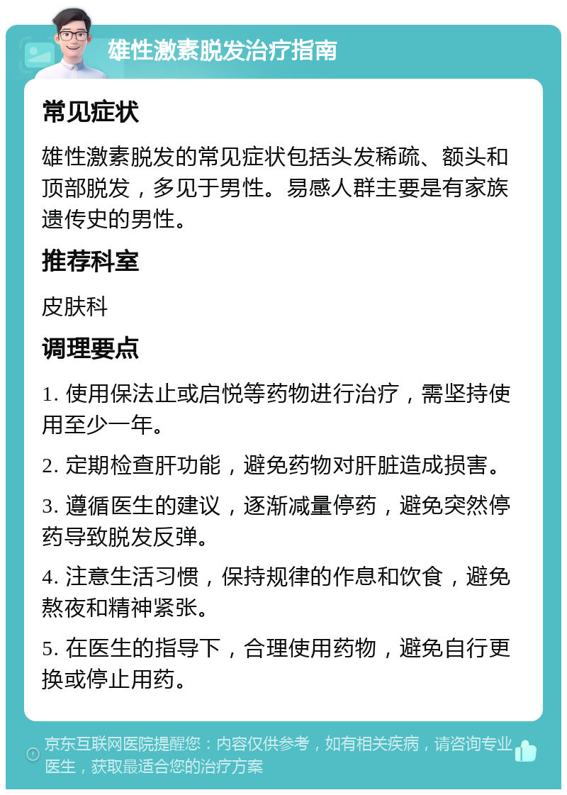 雄性激素脱发治疗指南 常见症状 雄性激素脱发的常见症状包括头发稀疏、额头和顶部脱发，多见于男性。易感人群主要是有家族遗传史的男性。 推荐科室 皮肤科 调理要点 1. 使用保法止或启悦等药物进行治疗，需坚持使用至少一年。 2. 定期检查肝功能，避免药物对肝脏造成损害。 3. 遵循医生的建议，逐渐减量停药，避免突然停药导致脱发反弹。 4. 注意生活习惯，保持规律的作息和饮食，避免熬夜和精神紧张。 5. 在医生的指导下，合理使用药物，避免自行更换或停止用药。