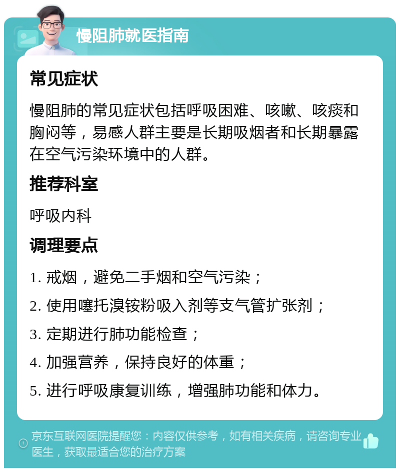 慢阻肺就医指南 常见症状 慢阻肺的常见症状包括呼吸困难、咳嗽、咳痰和胸闷等，易感人群主要是长期吸烟者和长期暴露在空气污染环境中的人群。 推荐科室 呼吸内科 调理要点 1. 戒烟，避免二手烟和空气污染； 2. 使用噻托溴铵粉吸入剂等支气管扩张剂； 3. 定期进行肺功能检查； 4. 加强营养，保持良好的体重； 5. 进行呼吸康复训练，增强肺功能和体力。