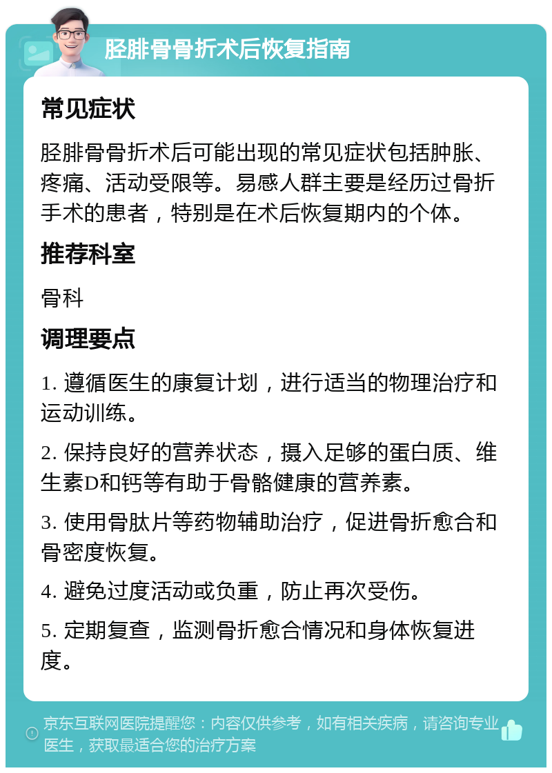 胫腓骨骨折术后恢复指南 常见症状 胫腓骨骨折术后可能出现的常见症状包括肿胀、疼痛、活动受限等。易感人群主要是经历过骨折手术的患者，特别是在术后恢复期内的个体。 推荐科室 骨科 调理要点 1. 遵循医生的康复计划，进行适当的物理治疗和运动训练。 2. 保持良好的营养状态，摄入足够的蛋白质、维生素D和钙等有助于骨骼健康的营养素。 3. 使用骨肽片等药物辅助治疗，促进骨折愈合和骨密度恢复。 4. 避免过度活动或负重，防止再次受伤。 5. 定期复查，监测骨折愈合情况和身体恢复进度。