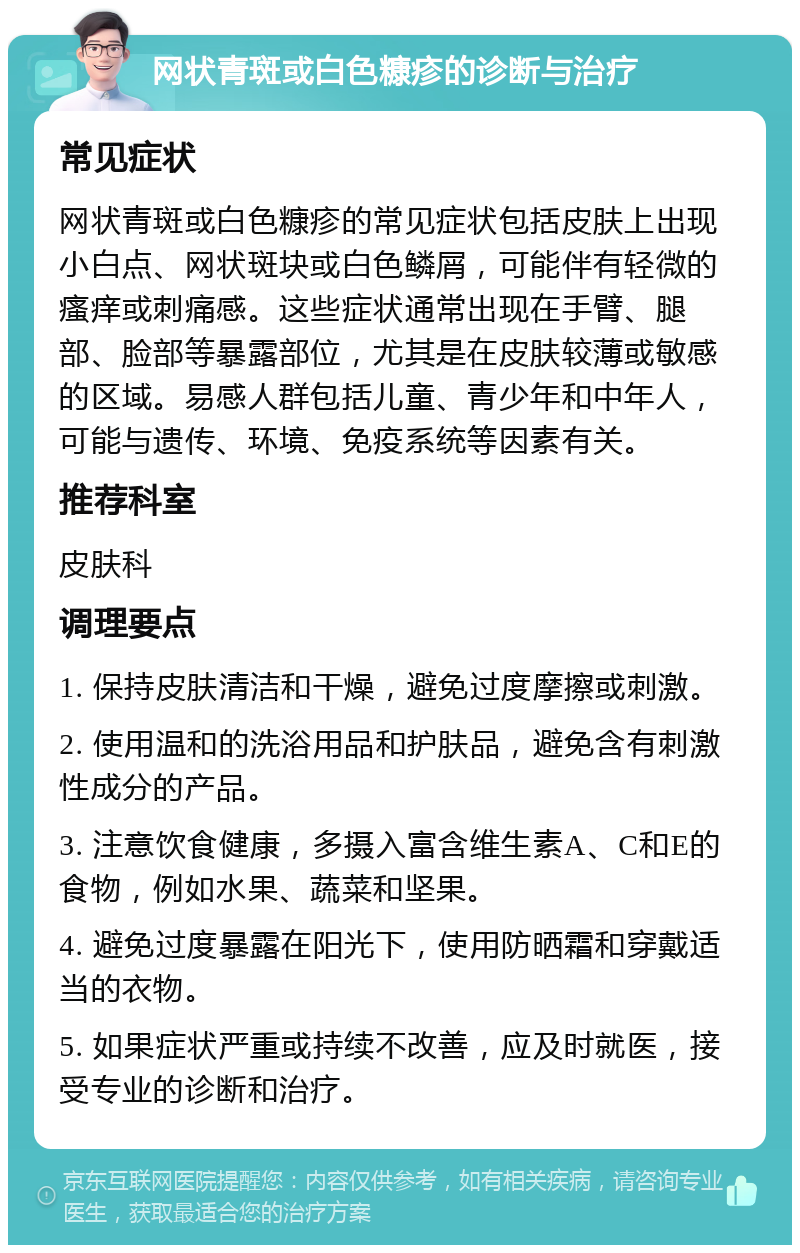 网状青斑或白色糠疹的诊断与治疗 常见症状 网状青斑或白色糠疹的常见症状包括皮肤上出现小白点、网状斑块或白色鳞屑，可能伴有轻微的瘙痒或刺痛感。这些症状通常出现在手臂、腿部、脸部等暴露部位，尤其是在皮肤较薄或敏感的区域。易感人群包括儿童、青少年和中年人，可能与遗传、环境、免疫系统等因素有关。 推荐科室 皮肤科 调理要点 1. 保持皮肤清洁和干燥，避免过度摩擦或刺激。 2. 使用温和的洗浴用品和护肤品，避免含有刺激性成分的产品。 3. 注意饮食健康，多摄入富含维生素A、C和E的食物，例如水果、蔬菜和坚果。 4. 避免过度暴露在阳光下，使用防晒霜和穿戴适当的衣物。 5. 如果症状严重或持续不改善，应及时就医，接受专业的诊断和治疗。