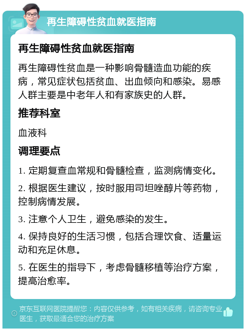 再生障碍性贫血就医指南 再生障碍性贫血就医指南 再生障碍性贫血是一种影响骨髓造血功能的疾病，常见症状包括贫血、出血倾向和感染。易感人群主要是中老年人和有家族史的人群。 推荐科室 血液科 调理要点 1. 定期复查血常规和骨髓检查，监测病情变化。 2. 根据医生建议，按时服用司坦唑醇片等药物，控制病情发展。 3. 注意个人卫生，避免感染的发生。 4. 保持良好的生活习惯，包括合理饮食、适量运动和充足休息。 5. 在医生的指导下，考虑骨髓移植等治疗方案，提高治愈率。