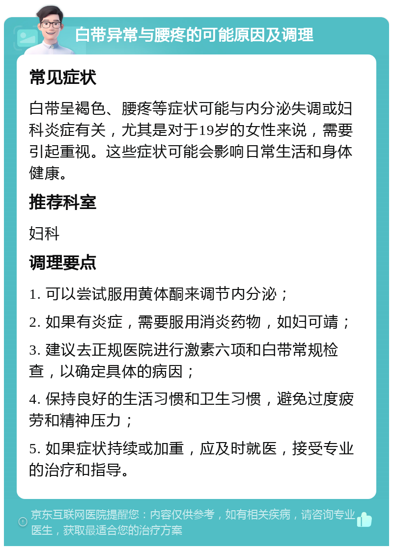 白带异常与腰疼的可能原因及调理 常见症状 白带呈褐色、腰疼等症状可能与内分泌失调或妇科炎症有关，尤其是对于19岁的女性来说，需要引起重视。这些症状可能会影响日常生活和身体健康。 推荐科室 妇科 调理要点 1. 可以尝试服用黄体酮来调节内分泌； 2. 如果有炎症，需要服用消炎药物，如妇可靖； 3. 建议去正规医院进行激素六项和白带常规检查，以确定具体的病因； 4. 保持良好的生活习惯和卫生习惯，避免过度疲劳和精神压力； 5. 如果症状持续或加重，应及时就医，接受专业的治疗和指导。