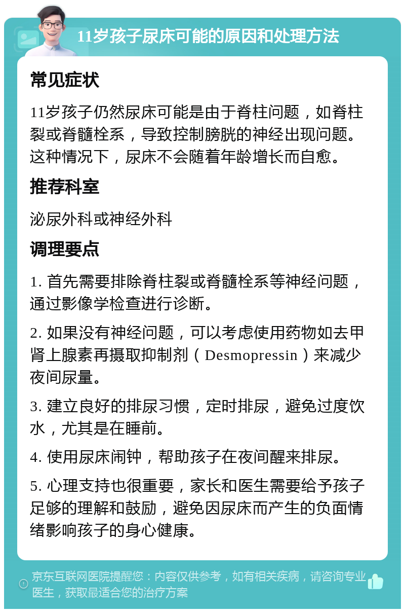 11岁孩子尿床可能的原因和处理方法 常见症状 11岁孩子仍然尿床可能是由于脊柱问题，如脊柱裂或脊髓栓系，导致控制膀胱的神经出现问题。这种情况下，尿床不会随着年龄增长而自愈。 推荐科室 泌尿外科或神经外科 调理要点 1. 首先需要排除脊柱裂或脊髓栓系等神经问题，通过影像学检查进行诊断。 2. 如果没有神经问题，可以考虑使用药物如去甲肾上腺素再摄取抑制剂（Desmopressin）来减少夜间尿量。 3. 建立良好的排尿习惯，定时排尿，避免过度饮水，尤其是在睡前。 4. 使用尿床闹钟，帮助孩子在夜间醒来排尿。 5. 心理支持也很重要，家长和医生需要给予孩子足够的理解和鼓励，避免因尿床而产生的负面情绪影响孩子的身心健康。