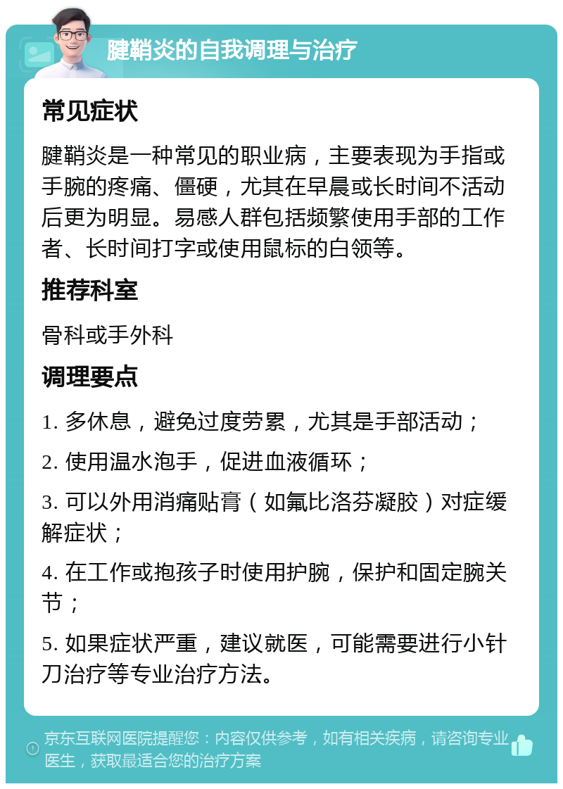 腱鞘炎的自我调理与治疗 常见症状 腱鞘炎是一种常见的职业病，主要表现为手指或手腕的疼痛、僵硬，尤其在早晨或长时间不活动后更为明显。易感人群包括频繁使用手部的工作者、长时间打字或使用鼠标的白领等。 推荐科室 骨科或手外科 调理要点 1. 多休息，避免过度劳累，尤其是手部活动； 2. 使用温水泡手，促进血液循环； 3. 可以外用消痛贴膏（如氟比洛芬凝胶）对症缓解症状； 4. 在工作或抱孩子时使用护腕，保护和固定腕关节； 5. 如果症状严重，建议就医，可能需要进行小针刀治疗等专业治疗方法。