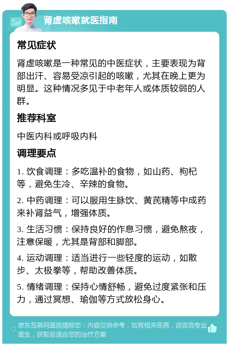 肾虚咳嗽就医指南 常见症状 肾虚咳嗽是一种常见的中医症状，主要表现为背部出汗、容易受凉引起的咳嗽，尤其在晚上更为明显。这种情况多见于中老年人或体质较弱的人群。 推荐科室 中医内科或呼吸内科 调理要点 1. 饮食调理：多吃温补的食物，如山药、枸杞等，避免生冷、辛辣的食物。 2. 中药调理：可以服用生脉饮、黄芪精等中成药来补肾益气，增强体质。 3. 生活习惯：保持良好的作息习惯，避免熬夜，注意保暖，尤其是背部和脚部。 4. 运动调理：适当进行一些轻度的运动，如散步、太极拳等，帮助改善体质。 5. 情绪调理：保持心情舒畅，避免过度紧张和压力，通过冥想、瑜伽等方式放松身心。