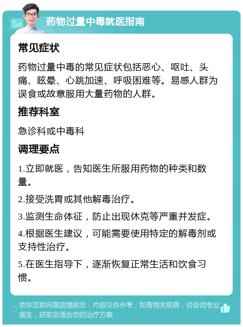 药物过量中毒就医指南 常见症状 药物过量中毒的常见症状包括恶心、呕吐、头痛、眩晕、心跳加速、呼吸困难等。易感人群为误食或故意服用大量药物的人群。 推荐科室 急诊科或中毒科 调理要点 1.立即就医，告知医生所服用药物的种类和数量。 2.接受洗胃或其他解毒治疗。 3.监测生命体征，防止出现休克等严重并发症。 4.根据医生建议，可能需要使用特定的解毒剂或支持性治疗。 5.在医生指导下，逐渐恢复正常生活和饮食习惯。