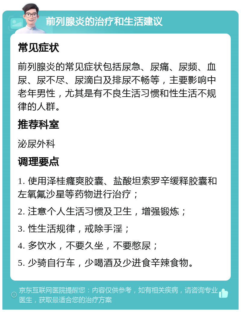 前列腺炎的治疗和生活建议 常见症状 前列腺炎的常见症状包括尿急、尿痛、尿频、血尿、尿不尽、尿滴白及排尿不畅等，主要影响中老年男性，尤其是有不良生活习惯和性生活不规律的人群。 推荐科室 泌尿外科 调理要点 1. 使用泽桂癃爽胶囊、盐酸坦索罗辛缓释胶囊和左氧氟沙星等药物进行治疗； 2. 注意个人生活习惯及卫生，增强锻炼； 3. 性生活规律，戒除手淫； 4. 多饮水，不要久坐，不要憋尿； 5. 少骑自行车，少喝酒及少进食辛辣食物。