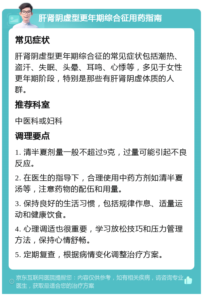 肝肾阴虚型更年期综合征用药指南 常见症状 肝肾阴虚型更年期综合征的常见症状包括潮热、盗汗、失眠、头晕、耳鸣、心悸等，多见于女性更年期阶段，特别是那些有肝肾阴虚体质的人群。 推荐科室 中医科或妇科 调理要点 1. 清半夏剂量一般不超过9克，过量可能引起不良反应。 2. 在医生的指导下，合理使用中药方剂如清半夏汤等，注意药物的配伍和用量。 3. 保持良好的生活习惯，包括规律作息、适量运动和健康饮食。 4. 心理调适也很重要，学习放松技巧和压力管理方法，保持心情舒畅。 5. 定期复查，根据病情变化调整治疗方案。